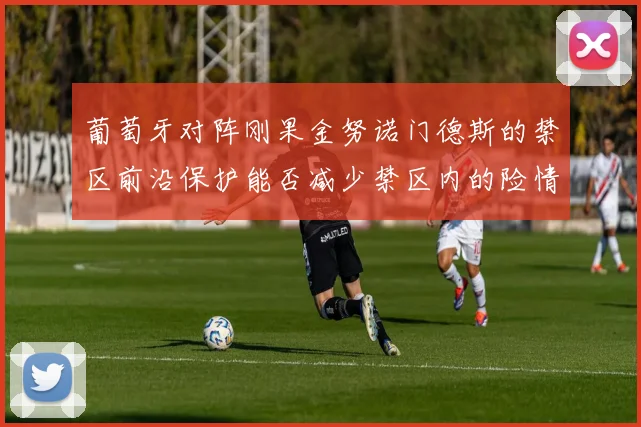 葡萄牙对阵刚果金努诺门德斯的禁区前沿保护能否减少禁区内的险情