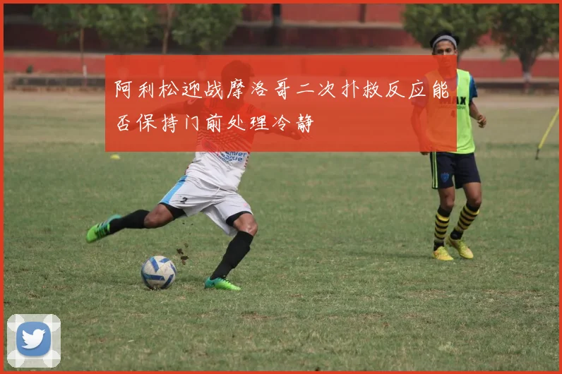 阿利松迎战摩洛哥二次扑救反应能否保持门前处理冷静