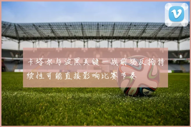 卡塔尔与波黑关键一战前场反抢持续性可能直接影响比赛节奏
