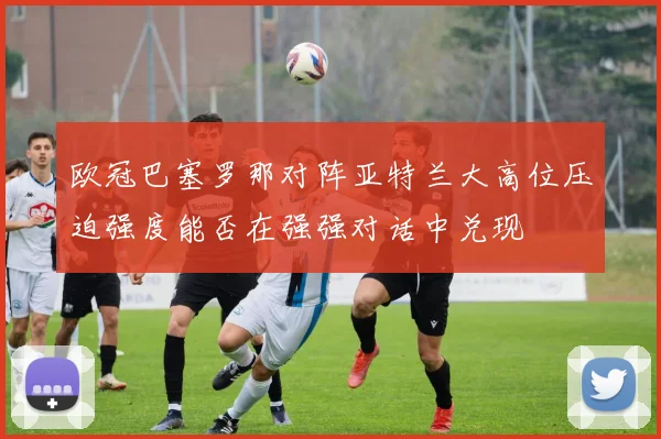 欧冠巴塞罗那对阵亚特兰大高位压迫强度能否在强强对话中兑现
