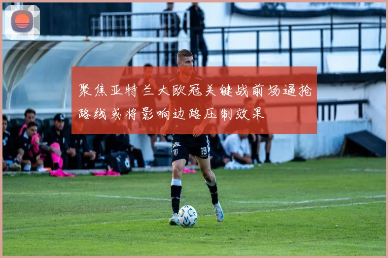 聚焦亚特兰大欧冠关键战前场逼抢路线或将影响边路压制效果