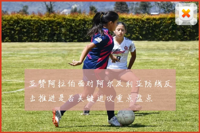 亚赞阿拉伯面对阿尔及利亚防线反击推进是否关键进攻重点盘点