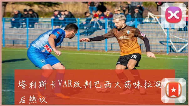 塔利斯卡VAR改判巴西火药味拉满赛后热议