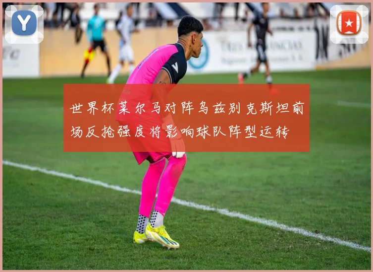 世界杯莱尔马对阵乌兹别克斯坦前场反抢强度将影响球队阵型运转