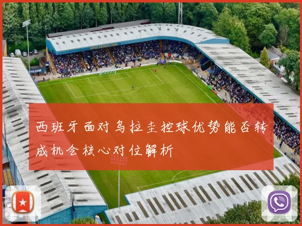 西班牙面对乌拉圭控球优势能否转成机会核心对位解析