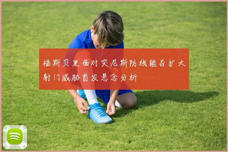 福斯贝里面对突尼斯防线能否扩大射门威胁首发悬念分析