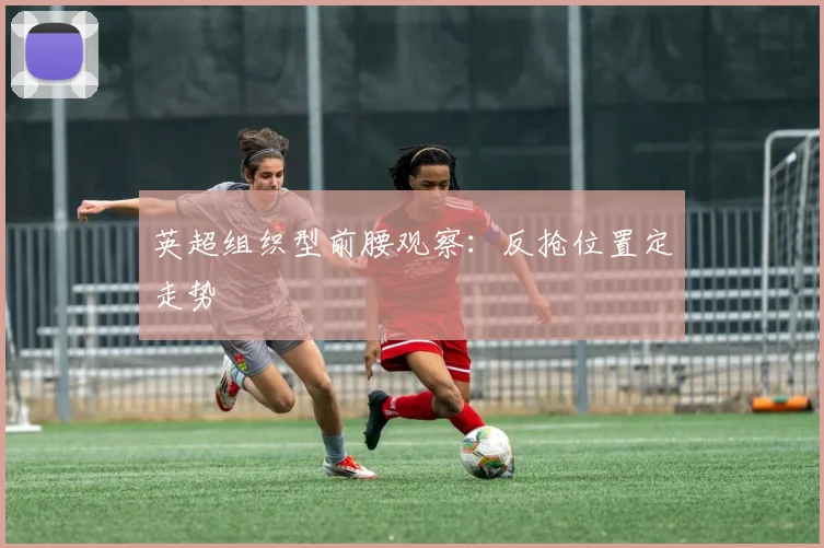 英超组织型前腰观察:反抢位置定走势