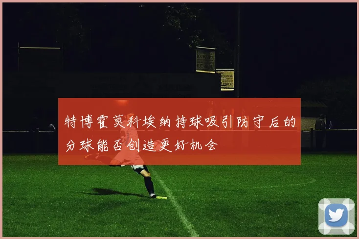 特博霍莫科埃纳持球吸引防守后的分球能否创造更好机会