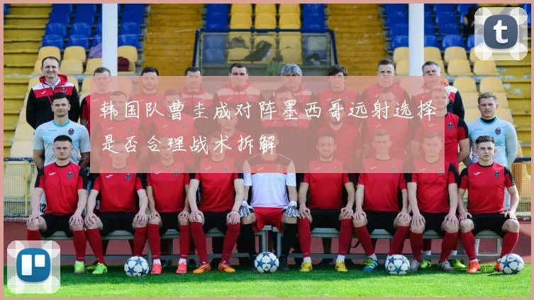 韩国队曹圭成对阵墨西哥远射选择是否合理战术拆解
