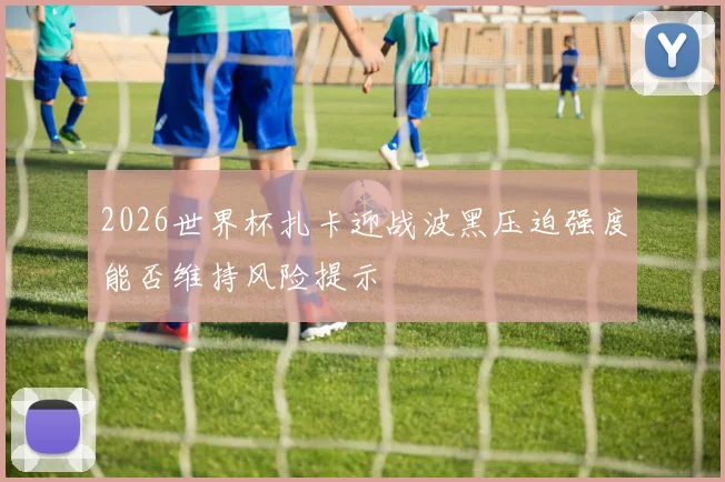 2026世界杯扎卡迎战波黑压迫强度能否维持风险提示