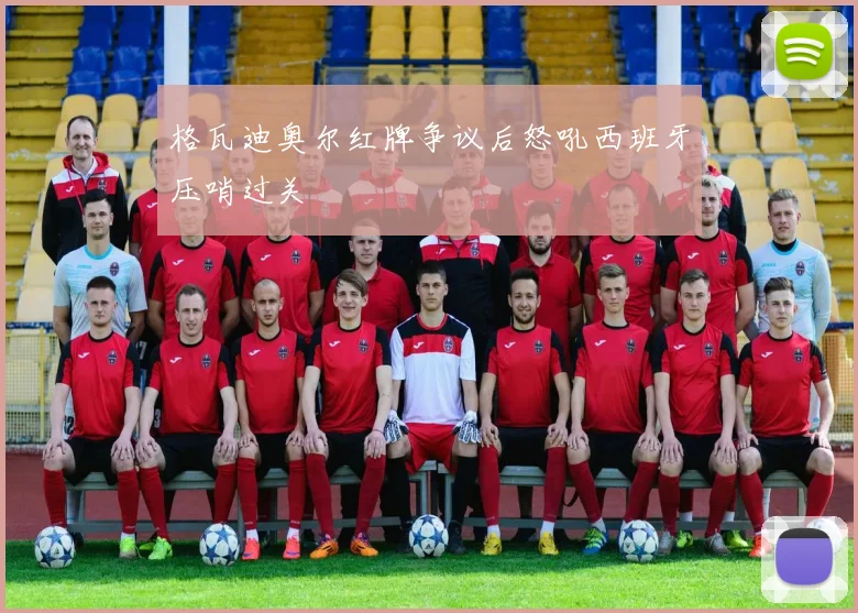 格瓦迪奥尔红牌争议后怒吼西班牙压哨过关