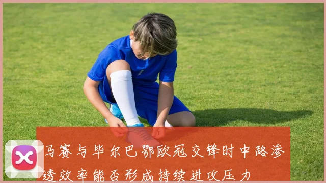 马赛与毕尔巴鄂欧冠交锋时中路渗透效率能否形成持续进攻压力