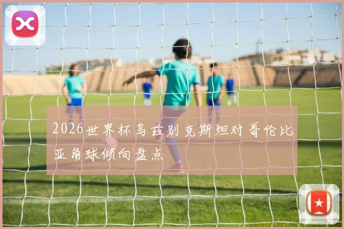 2026世界杯乌兹别克斯坦对哥伦比亚角球倾向盘点
