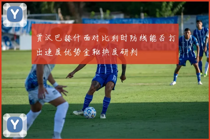 贾汉巴赫什面对比利时防线能否打出速度优势金靴热度研判