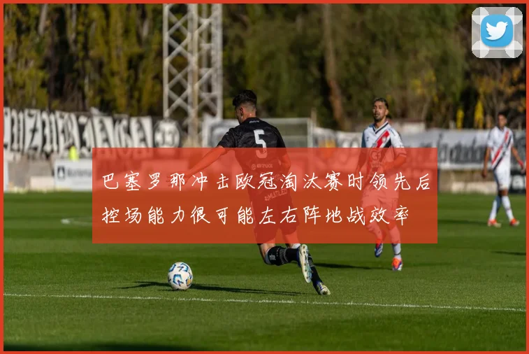 巴塞罗那冲击欧冠淘汰赛时领先后控场能力很可能左右阵地战效率