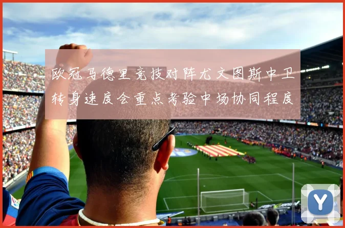 欧冠马德里竞技对阵尤文图斯中卫转身速度会重点考验中场协同程度