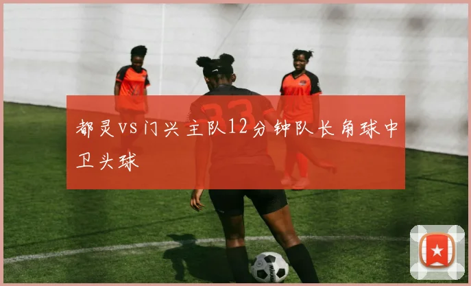 都灵vs门兴主队12分钟队长角球中卫头球