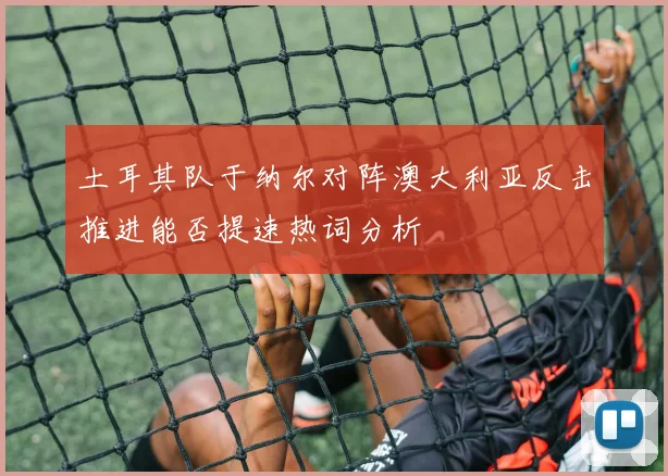 土耳其队于纳尔对阵澳大利亚反击推进能否提速热词分析