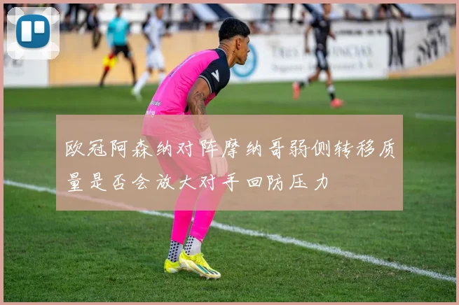 欧冠阿森纳对阵摩纳哥弱侧转移质量是否会放大对手回防压力