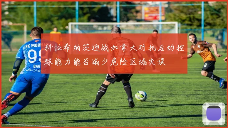 科拉希纳茨迎战加拿大对抗后的控球能力能否减少危险区域失误