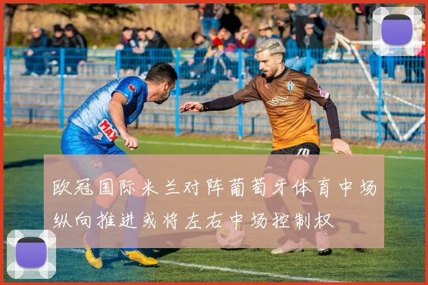 欧冠国际米兰对阵葡萄牙体育中场纵向推进或将左右中场控制权