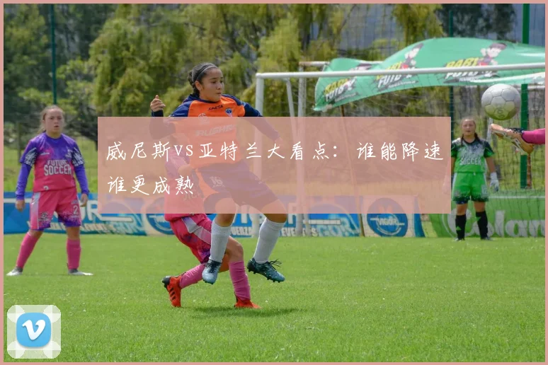 威尼斯vs亚特兰大看点:谁能降速谁更成熟