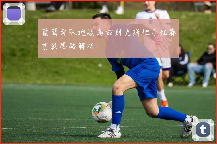 葡萄牙队迎战乌兹别克斯坦小组赛首发思路解析