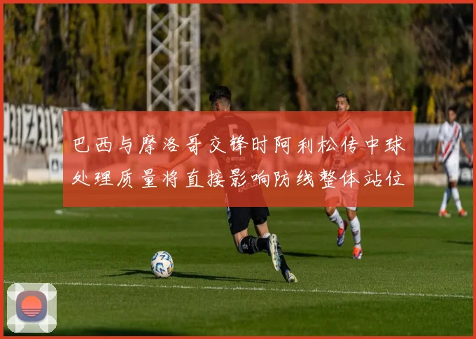 巴西与摩洛哥交锋时阿利松传中球处理质量将直接影响防线整体站位