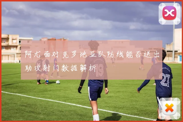 阿尤面对克罗地亚队防线能否送出助攻射门数据解析