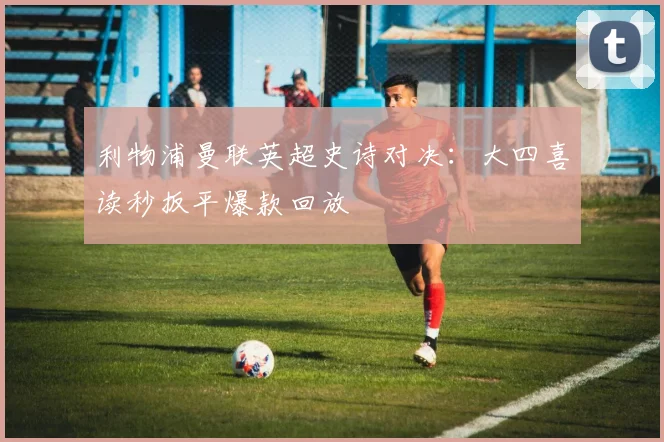 利物浦曼联英超史诗对决:大四喜读秒扳平爆款回放