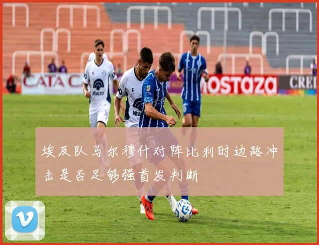 埃及队马尔穆什对阵比利时边路冲击是否足够强首发判断