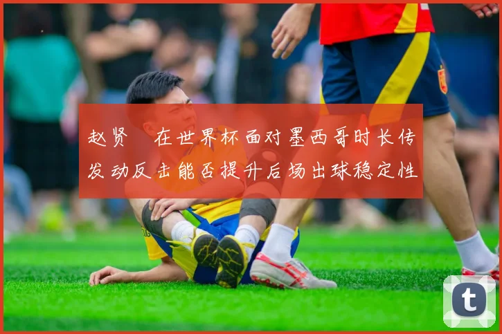 赵贤祐在世界杯面对墨西哥时长传发动反击能否提升后场出球稳定性