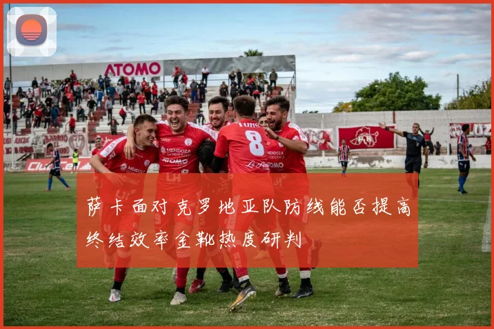 萨卡面对克罗地亚队防线能否提高终结效率金靴热度研判
