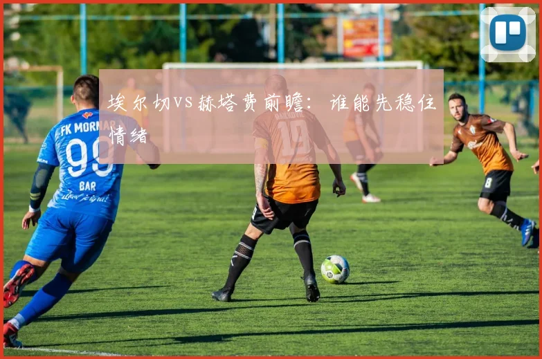 埃尔切vs赫塔费前瞻：谁能先稳住情绪