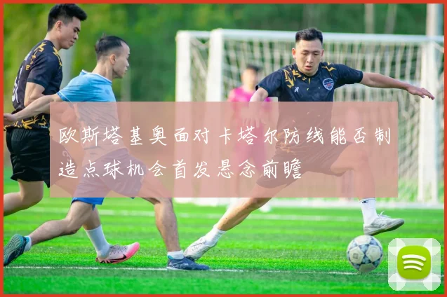 欧斯塔基奥面对卡塔尔防线能否制造点球机会首发悬念前瞻