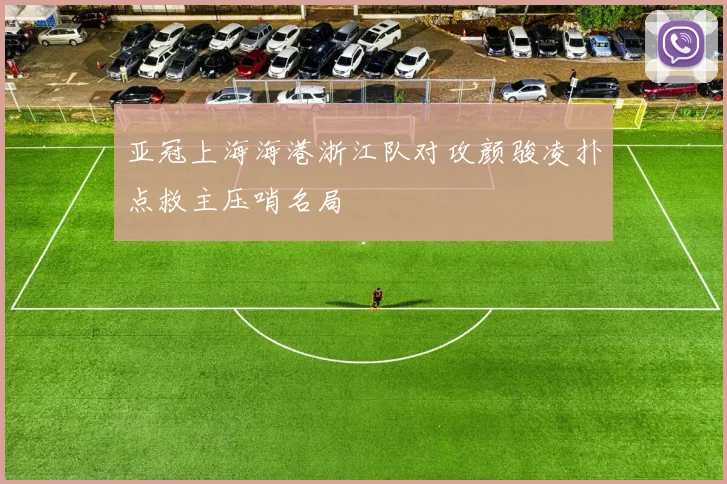 亚冠上海海港浙江队对攻颜骏凌扑点救主压哨名局