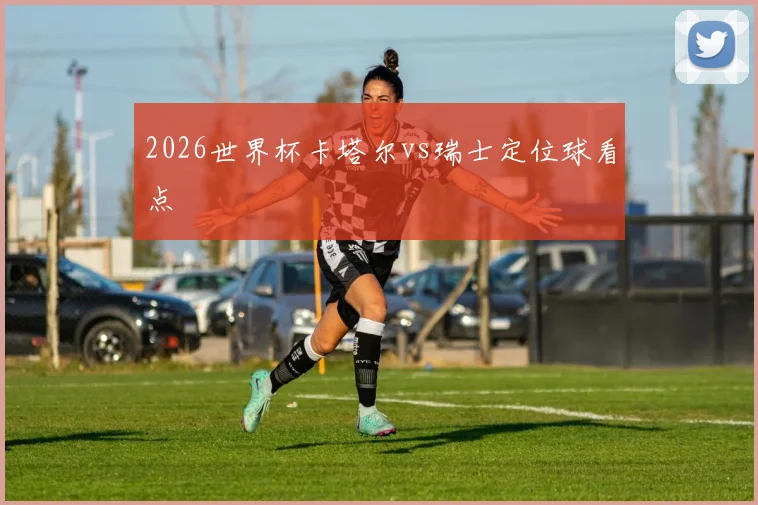 2026世界杯卡塔尔vs瑞士定位球看点