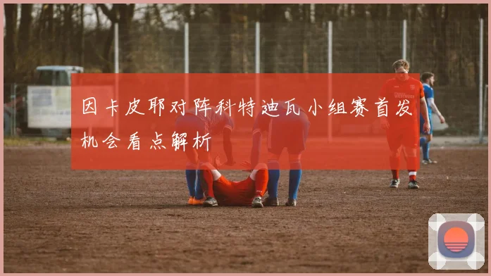 因卡皮耶对阵科特迪瓦小组赛首发机会看点解析