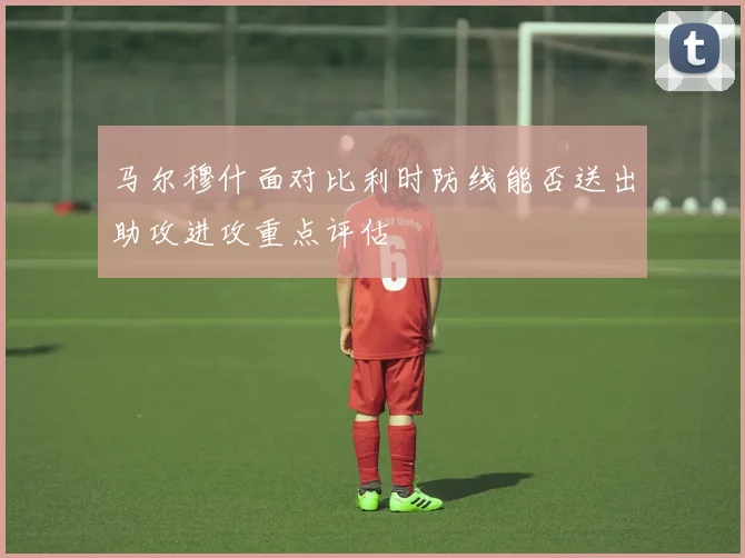马尔穆什面对比利时防线能否送出助攻进攻重点评估